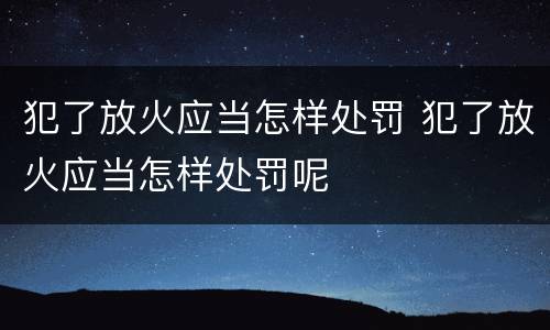 犯了放火应当怎样处罚 犯了放火应当怎样处罚呢