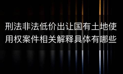 刑法非法低价出让国有土地使用权案件相关解释具体有哪些内容