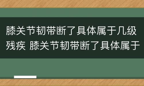 膝关节韧带断了具体属于几级残疾 膝关节韧带断了具体属于几级残疾啊