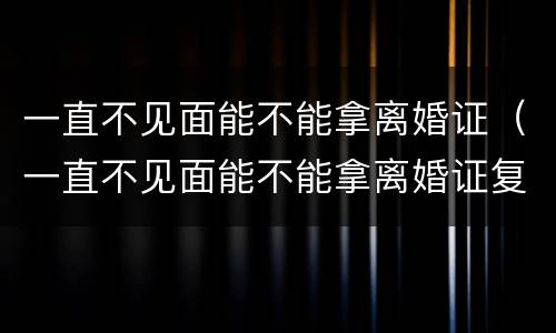 一直不见面能不能拿离婚证（一直不见面能不能拿离婚证复婚）