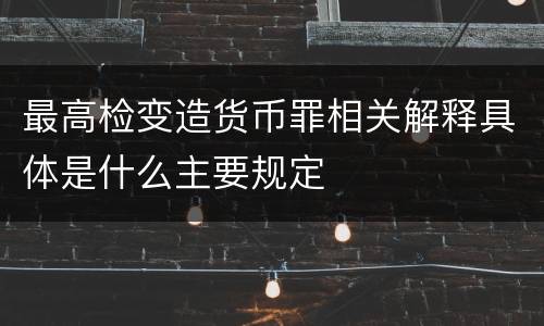 最高检变造货币罪相关解释具体是什么主要规定