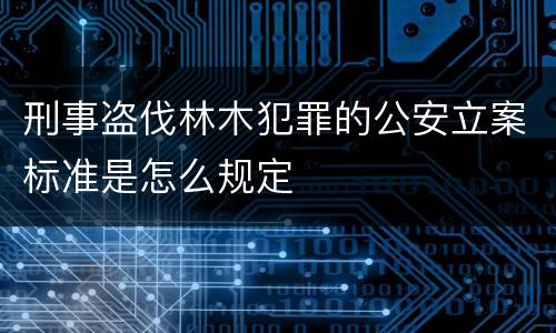 刑事盗伐林木犯罪的公安立案标准是怎么规定