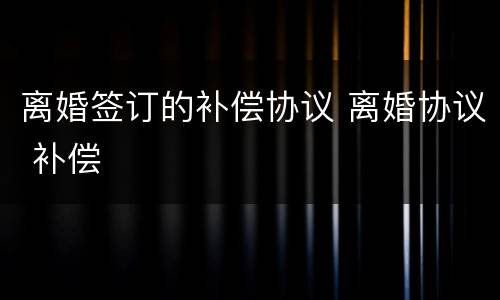 离婚签订的补偿协议 离婚协议 补偿