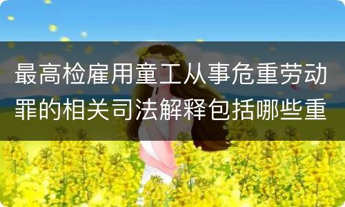 最高检雇用童工从事危重劳动罪的相关司法解释包括哪些重要内容