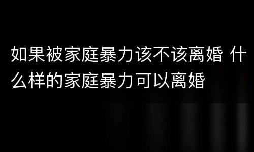 如果被家庭暴力该不该离婚 什么样的家庭暴力可以离婚