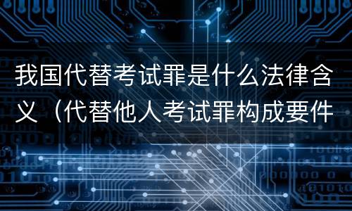 我国代替考试罪是什么法律含义（代替他人考试罪构成要件有何规定）