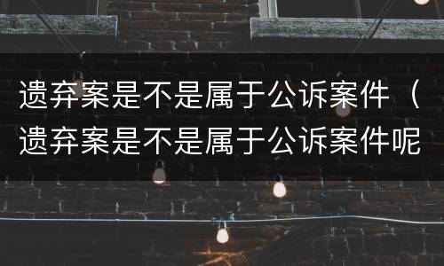 遗弃案是不是属于公诉案件（遗弃案是不是属于公诉案件呢）