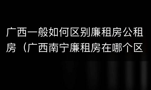 广西一般如何区别廉租房公租房（广西南宁廉租房在哪个区域）