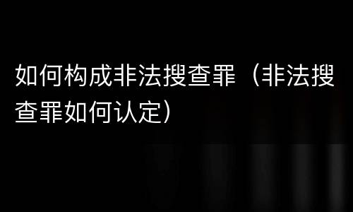 如何构成非法搜查罪（非法搜查罪如何认定）