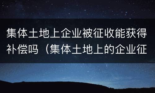 集体土地上企业被征收能获得补偿吗（集体土地上的企业征收标准）