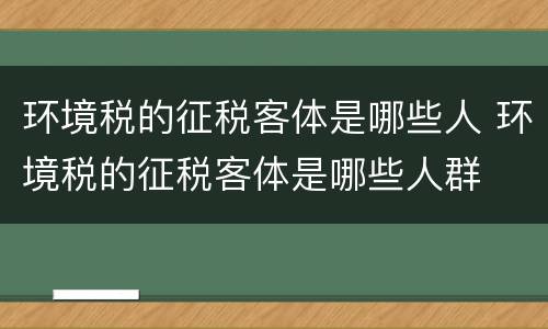 环境税的征税客体是哪些人 环境税的征税客体是哪些人群
