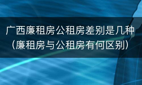 广西廉租房公租房差别是几种（廉租房与公租房有何区别）