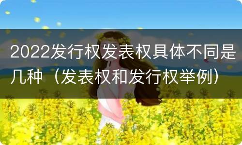 2022发行权发表权具体不同是几种（发表权和发行权举例）
