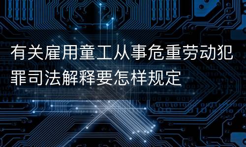 有关雇用童工从事危重劳动犯罪司法解释要怎样规定