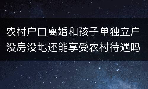 农村户口离婚和孩子单独立户没房没地还能享受农村待遇吗