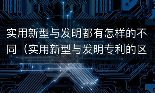 实用新型与发明都有怎样的不同（实用新型与发明专利的区别有哪些）