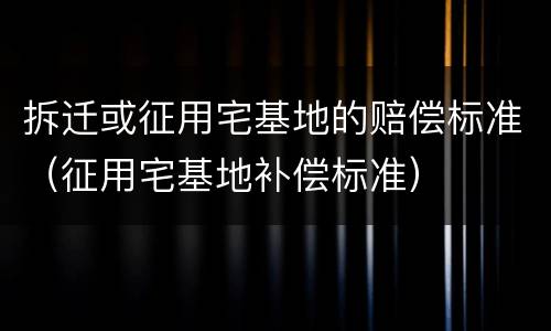 拆迁或征用宅基地的赔偿标准（征用宅基地补偿标准）