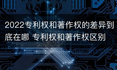 2022专利权和著作权的差异到底在哪 专利权和著作权区别
