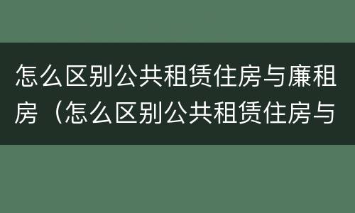 怎么区别公共租赁住房与廉租房（怎么区别公共租赁住房与廉租房呢）