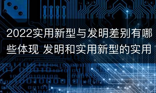 2022实用新型与发明差别有哪些体现 发明和实用新型的实用性