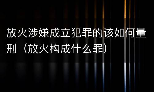 放火涉嫌成立犯罪的该如何量刑（放火构成什么罪）