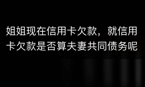 姐姐现在信用卡欠款，就信用卡欠款是否算夫妻共同债务呢