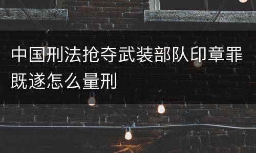 中国刑法抢夺武装部队印章罪既遂怎么量刑