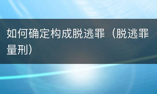 如何确定构成脱逃罪（脱逃罪量刑）