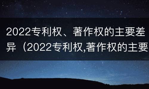 2022专利权、著作权的主要差异（2022专利权,著作权的主要差异是什么）