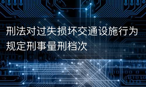 刑法对过失损坏交通设施行为规定刑事量刑档次