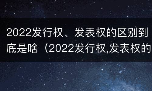 2022发行权、发表权的区别到底是啥（2022发行权,发表权的区别到底是啥呢）