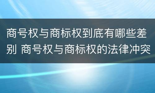 商号权与商标权到底有哪些差别 商号权与商标权的法律冲突与解决
