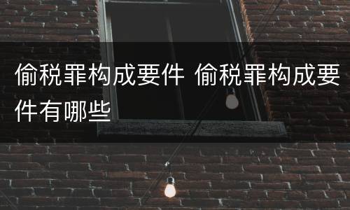 偷税罪构成要件 偷税罪构成要件有哪些