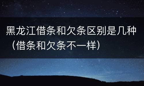 黑龙江借条和欠条区别是几种（借条和欠条不一样）