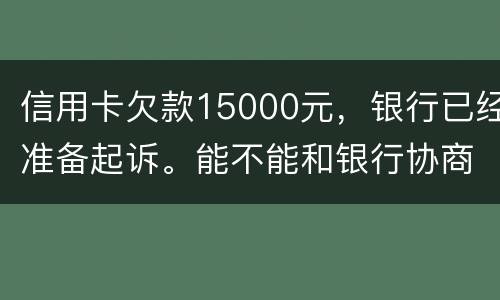 信用卡欠款15000元，银行已经准备起诉。能不能和银行协商还款