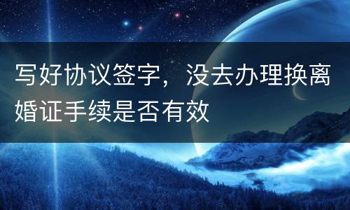 写好协议签字，没去办理换离婚证手续是否有效