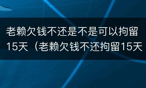 老赖欠钱不还是不是可以拘留15天（老赖欠钱不还拘留15天多少费用）