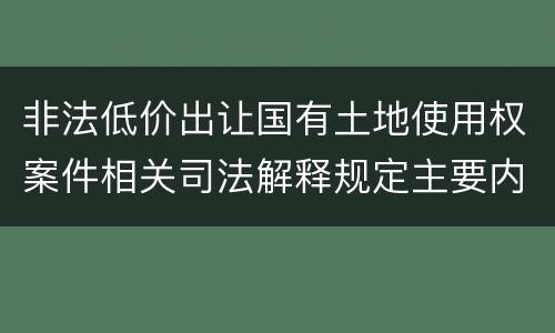 非法低价出让国有土地使用权案件相关司法解释规定主要内容包括什么