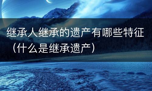 继承人继承的遗产有哪些特征（什么是继承遗产）