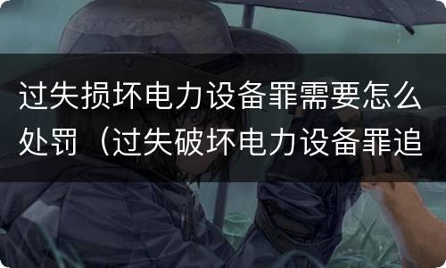 过失损坏电力设备罪需要怎么处罚（过失破坏电力设备罪追诉标准）