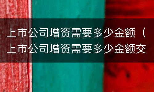 上市公司增资需要多少金额（上市公司增资需要多少金额交税）