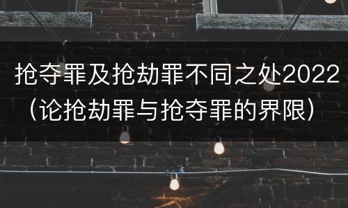 抢夺罪及抢劫罪不同之处2022（论抢劫罪与抢夺罪的界限）