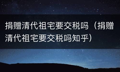 捐赠清代祖宅要交税吗（捐赠清代祖宅要交税吗知乎）