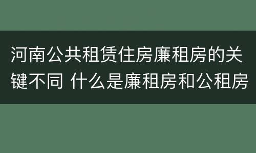 河南公共租赁住房廉租房的关键不同 什么是廉租房和公租房两个有什么特点