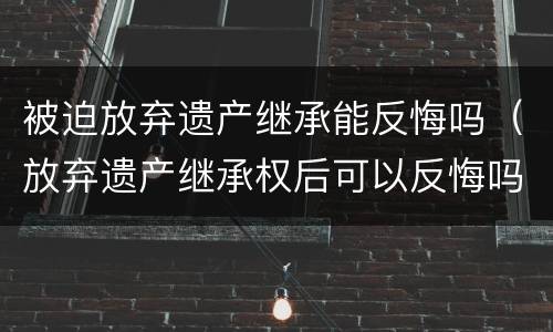 被迫放弃遗产继承能反悔吗（放弃遗产继承权后可以反悔吗）