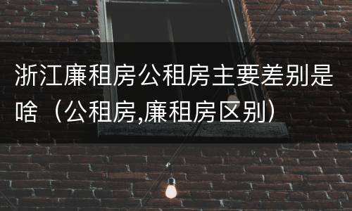浙江廉租房公租房主要差别是啥（公租房,廉租房区别）