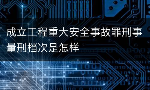 成立工程重大安全事故罪刑事量刑档次是怎样