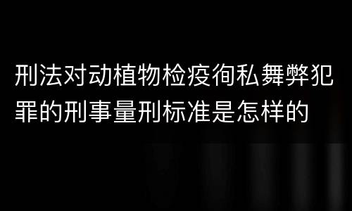 刑法对动植物检疫徇私舞弊犯罪的刑事量刑标准是怎样的