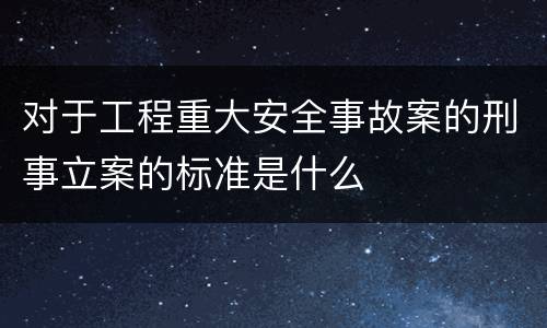 对于工程重大安全事故案的刑事立案的标准是什么