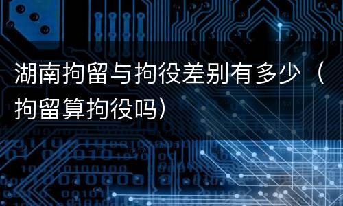 湖南拘留与拘役差别有多少（拘留算拘役吗）